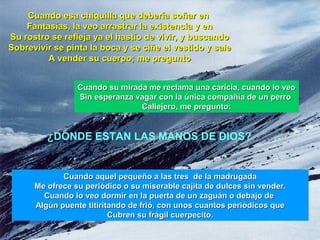 Cuando esa chiquilla que debería soñar enCuando esa chiquilla que debería soñar en
Fantasías, la veo arrastrar la existencia y enFantasías, la veo arrastrar la existencia y en
Su rostro se refleja ya el hastío de vivir, y buscandoSu rostro se refleja ya el hastío de vivir, y buscando
Sobrevivir se pinta la boca y se ciñe el vestido y saleSobrevivir se pinta la boca y se ciñe el vestido y sale
A vender su cuerpo; me preguntoA vender su cuerpo; me pregunto
¿DÓNDE ESTAN LAS MANOS DE DIOS?
Cuando aquel pequeño a las tres de la madrugadaCuando aquel pequeño a las tres de la madrugada
Me ofrece su periódico o su miserable cajita de dulces sin vender.Me ofrece su periódico o su miserable cajita de dulces sin vender.
Cuando lo veo dormir en la puerta de un zaguán o debajo deCuando lo veo dormir en la puerta de un zaguán o debajo de
Algún puente titiritando de frió, con unos cuantos periódicos queAlgún puente titiritando de frió, con unos cuantos periódicos que
Cubren su frágil cuerpecito.Cubren su frágil cuerpecito.
Cuando su mirada me reclama una caricia, cuando lo veoCuando su mirada me reclama una caricia, cuando lo veo
Sin esperanza vagar con la única compañía de un perroSin esperanza vagar con la única compañía de un perro
Callejero, me pregunto:Callejero, me pregunto:
 