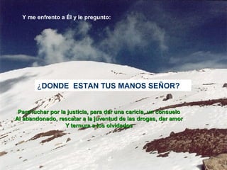 Y me enfrento a Él y le pregunto:
¿DONDE ESTAN TUS MANOS SEÑOR?
Para luchar por la justicia, para dar una caricia, un consueloPara luchar por la justicia, para dar una caricia, un consuelo
Al abandonado, rescatar a la juventud de las drogas, dar amorAl abandonado, rescatar a la juventud de las drogas, dar amor
Y ternura a los olvidadosY ternura a los olvidados
 