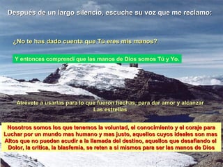 Después de un largo silencio, escuche su voz que me reclamo:Después de un largo silencio, escuche su voz que me reclamo:
¿No te has dado cuenta que Tú eres mis manos?¿No te has dado cuenta que Tú eres mis manos?
Atrévete a usarlas para lo que fueron hechas, para dar amor y alcanzarAtrévete a usarlas para lo que fueron hechas, para dar amor y alcanzar
Las estrellasLas estrellas
Y entonces comprendí que las manos de Dios somos Tú y Yo.
Nosotros somos los que tenemos la voluntad, el conocimiento y el coraje paraNosotros somos los que tenemos la voluntad, el conocimiento y el coraje para
Luchar por un mundo mas humano y mas justo, aquellos cuyos ideales son masLuchar por un mundo mas humano y mas justo, aquellos cuyos ideales son mas
Altos que no pueden acudir a la llamada del destino, aquellos que desafiando elAltos que no pueden acudir a la llamada del destino, aquellos que desafiando el
Dolor, la critica, la blasfemia, se reten a si mismos para ser las manos de DiosDolor, la critica, la blasfemia, se reten a si mismos para ser las manos de Dios
 