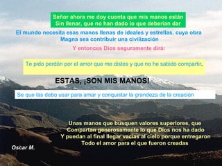 Oscar M.
Señor ahora me doy cuenta que mis manos están
Sin llenar, que no han dado lo que deberían dar
Te pido perdón por el amor que me distes y que no he sabido compartir.
Se que las debo usar para amar y conquistar la grandeza de la creación
El mundo necesita esas manos llenas de ideales y estrellas, cuya obra
Magna sea contribuir una civilización
Unas manos que busquen valores superiores, que
Compartan generosamente lo que Dios nos ha dado
Y puedan al final llegar vacías al cielo porque entregaron
Todo el amor para el que fueron creadas
Y entonces Dios seguramente dirá:
ESTAS, ¡SON MIS MANOS!
 