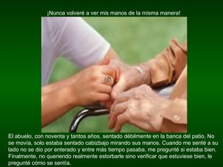 ¡Nunca volveré a ver mis manos de la misma manera! El abuelo, con noventa y tantos años, sentado débilmente en la banca del patio. No se movía, solo estaba sentado cabizbajo mirando sus manos. Cuando me senté a su lado no se dio por enterado y entre más tiempo pasaba, me pregunté si estaba bien. Finalmente, no queriendo realmente estorbarle sino verificar que estuviese bien, le pregunté cómo se sentía.  