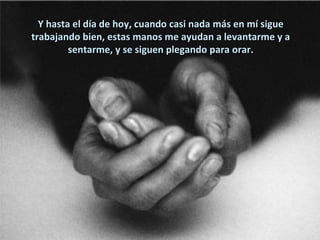 Y hasta el día de hoy, cuando casi nada más en mí sigue
trabajando bien, estas manos me ayudan a levantarme y a
         sentarme, y se siguen plegando para orar.
 