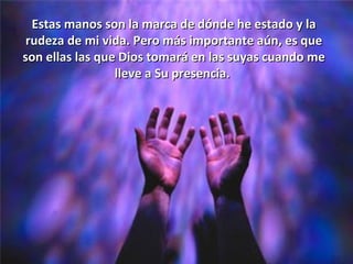 Estas manos son la marca de dónde he estado y la
 rudeza de mi vida. Pero más importante aún, es que
son ellas las que Dios tomará en las suyas cuando me
                 lleve a Su presencia.
 
