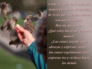 Cada vez que voy a usar mis
manos pienso en mi abuelo;
de veras que nuestras manos
      son una bendición.
      Hoy me pregunto:
¿Qué estoy haciendo con mis
            manos?
   ¿Las estaré usando para
 abrazar y expresar cariño o
 las estaré esgrimiendo para
expresar ira y rechazo hacia
          los demás
 