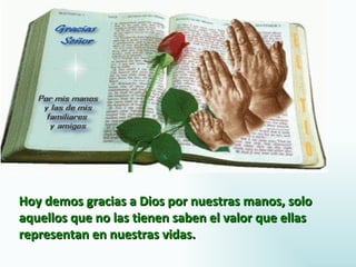 Hoy demos gracias a Dios por nuestras manos, solo
aquellos que no las tienen saben el valor que ellas
representan en nuestras vidas.
 