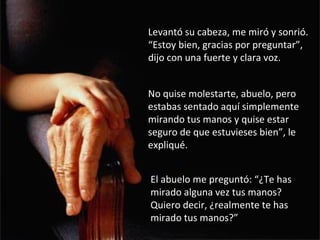 Levantó su cabeza, me miró y sonrió.
“Estoy bien, gracias por preguntar”,
dijo con una fuerte y clara voz.


No quise molestarte, abuelo, pero
estabas sentado aquí simplemente
mirando tus manos y quise estar
seguro de que estuvieses bien”, le
expliqué.


El abuelo me preguntó: “¿Te has
mirado alguna vez tus manos?
Quiero decir, ¿realmente te has
mirado tus manos?”
 