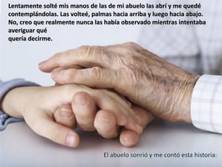 Lentamente solté mis manos de las de mi abuelo las abrí y me quedé
contemplándolas. Las volteé, palmas hacia arriba y luego hacia abajo.
No, creo que realmente nunca las había observado mientras intentaba
averiguar qué
quería decirme.
 