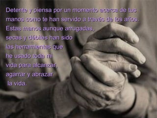 Detente y piensa por un momento acerca de tus
manos como te han servido a través de los años.
Estas manos aunque arrugadas,
secas y débiles han sido
las herramientas que
he usado toda mi
vida para alcanzar,
agarrar y abrazar
 la vida.
 