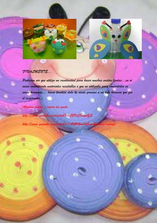 FINALMENTE…

Pudieron ver que utilizo mi creatividad para hacer muchas cositas lindas…en si
inicie convirtiendo materiales reciclables o que no utilizaba para convertirlos en
cosas hermosas… bueno también debo de darle gracias a mi bebe hermoso que fue
el inspirador…

Algunos videos…espero les guste

http://www.youtube.com/watch?v=C2KrJ8mywYQ

http://www.youtube.com/watch?v=AWUZwe16Cww&feature=relmfu
 