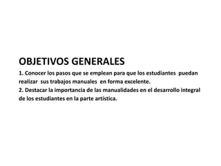 OBJETIVOS GENERALES 
1. Conocer los pasos que se emplean para que los estudiantes puedan 
realizar sus trabajos manuales en forma excelente. 
2. Destacar la importancia de las manualidades en el desarrollo integral 
de los estudiantes en la parte artística. 
 