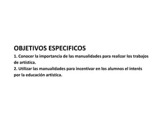 OBJETIVOS ESPECIFICOS 
1. Conocer la importancia de las manualidades para realizar los trabajos 
de artística. 
2. Utilizar las manualidades para incentivar en los alumnos el interés 
por la educación artística. 
 