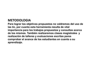 METODOLOGIA 
Para lograr los objetivos propuestos no valdremos del uso de 
las tic, por cuanto esta herramienta resulta de vital 
importancia para los trabajos propuestos y consultas acerca 
de los mismos. También realizaremos clases magistrales y 
realización de talleres y evaluaciones escritas parea 
comprobar el avance de los estudiantes en cuanto a su 
aprendizaje. 
 