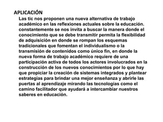 APLICACIÓN 
Las tic nos proponen una nueva alternativa de trabajo 
académico en las reflexiones actuales sobre la educación. 
constantemente se nos invita a buscar la manera donde el 
conocimiento que se debe transmitir permita la flexibilidad 
de adquisición en donde se rompan los esquemas 
tradicionales que fomentan el individualismo o la 
transmisión de contenidos como único fin, en donde la 
nueva forma de trabajo académico requiere de una 
participación activa de todos los actores involucrados en la 
construcción de los nuevos conocimientos por lo que hay 
que propiciar la creación de sistemas integrados y plantear 
estrategias para brindar una mejor enseñanza y abrirle las 
puertas al aprendizaje mirando las tecnologías como el 
camino facilitador que ayudará a intercambiar nuestros 
saberes en educación. 
 