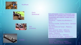 Cochas
Hualhuas
San
Jerónimo
Los principales centros artesanales que
merecen ser visitados para comprender
la grandeza del espíritu creador de sus
autores son:
•Hualhuas - Tejidos de alfombras y
pisos.
•Cochas Grande, Cochas Chico - Burilado
de mates.
•San Jerónimo de Tunan - Platería y
filigrana.
•Acó, Huancán, Mito - Alfarería.
•Chambará, Quichuay - Pedrería.
•Jauja - Peletería.
•San Pedro de Sano - Silletería.
•San Agustín de Cajas - Sombrerería.
•Huayucachi, Sapallanga, Sincos -
Bordadura.
•Molinos - Tallado en madera.
•Julcán, Masma, Acolla - Zapatería
Feria
Dominical
 