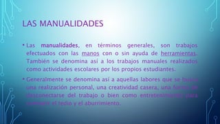 LAS MANUALIDADES
• Las manualidades, en términos generales, son trabajos
efectuados con las manos con o sin ayuda de herramientas.
También se denomina así a los trabajos manuales realizados
como actividades escolares por los propios estudiantes.
• Generalmente se denomina así a aquellas labores que se busca
una realización personal, una creatividad casera, una forma de
desconectarse del trabajo o bien como entretenimiento para
combatir el tedio y el aburrimiento.
 