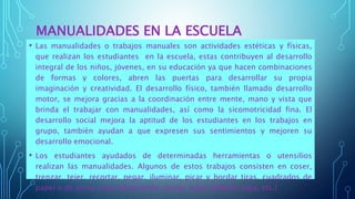 MANUALIDADES EN LA ESCUELA
• Las manualidades o trabajos manuales son actividades estéticas y físicas,
que realizan los estudiantes en la escuela, estas contribuyen al desarrollo
integral de los niños, jóvenes, en su educación ya que hacen combinaciones
de formas y colores, abren las puertas para desarrollar su propia
imaginación y creatividad. El desarrollo físico, también llamado desarrollo
motor, se mejora gracias a la coordinación entre mente, mano y vista que
brinda el trabajar con manualidades, así como la sicomotricidad fina. El
desarrollo social mejora la aptitud de los estudiantes en los trabajos en
grupo, también ayudan a que expresen sus sentimientos y mejoren su
desarrollo emocional.
• Los estudiantes ayudados de determinadas herramientas o utensilios
realizan las manualidades. Algunos de estos trabajos consisten en coser,
trenzar, tejer, recortar, pegar, iluminar, picar y bordar tiras, cuadrados de
papel o de otros materiales(cartón, cintas, telas, badana, paja, etc.)
 