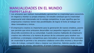 MANUALIDADES EN EL MUNDO
EMPRESARIAL• Los artesanos que realizan manualidades aprovechan su creatividad para convertirla
en negocio y montar su propia empresa. Un estudio concluyó que la creatividad
empresarial está relacionada con la ventaja competitiva, lo que significa que los
empresarios creativos tienen más posibilidades de lograr el éxito al trabajar con
ideas innovadoras y únicas.
• El empresario creativo es importante para la generación de nuevos empleos, puesto
que permite que otros artesanos desarrollen sus pequeños negocios y ayuden al
desarrollo económico de su comunidad. Cuando estamos hablando de empresario
creativo nos referimos a la manera de pensar de los artesanos para resolver sus
problemas y estrategias competitivas para mercadear sus productos. Este concepto
de creatividad le permite a los artesanos colaborar entre ellos mismos y desarrollar
redes de trabajo, compartir ideas y mejorar sus industrias. Además pueden recibir
colaboración de artistas, educadores, el propio Gobierno y empresarios de su
comunidad.
 