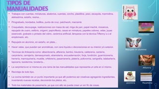 • Trabajos con cuentas, miniaturas, abalorios, cuerdas, corcho, plastilina, yeso, escayola, marmolina,
alabastrina, estaño, resina...
• Pirograbado, bordados, bolillos, punto de cruz, patchwork, macramé.
• Craquelado, decoupage, realizaciones con masa de sal, miga de pan, papel maché, mosaicos,
repujado de cuero, exlibris, origami, papiroflexia, casas en miniatura, papeles colores, velas, joyas
swarovski, grabado o pintado del vidrio, cerámica artificial, lámparas con la técnica Tiffanny´s o el
emplomado, etc.
• Repujado en aluminio, en estaño, en plata...
• Hacer velas, que pueden ser aromáticas, con cera líquida o decoraciones en su interior y/o exterior.
• Técnicas de Artesanía como: albardonería, alfarería, bambú, bisutería, calderería, cantería,
carpintería, cerrajería, damasquinado, ebanistería, encuadernación, forja, fundición, guarnicionería,
herrería, marroquinería, mueble, orfebrería, pasamanería, platería, policromía, serigrafía, talabartería,
tapicería, taxidermia, tonelería...
• La carpintería en sí misma es una rama de las manualidades que representa un arte en sí mismo.
• Reciclaje de todo tipo.
• La cocina también es un punto importante ya que allí podemos ser creativas agregando ingredientes,
inventando nuevas recetas, decorando los platos, etc.
• Todo los materiales de pasamería, ya que con ello se puede crear un sin fin de cosas.
craquelado
Repujado en aluminio
Punto cruz
Alfareria
postreria Pasameria
 