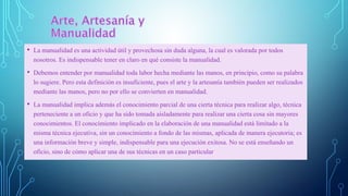 • La manualidad es una actividad útil y provechosa sin duda alguna, la cual es valorada por todos
nosotros. Es indispensable tener en claro en qué consiste la manualidad.
• Debemos entender por manualidad toda labor hecha mediante las manos, en principio, como su palabra
lo sugiere. Pero esta definición es insuficiente, pues el arte y la artesanía también pueden ser realizados
mediante las manos, pero no por ello se convierten en manualidad.
• La manualidad implica además el conocimiento parcial de una cierta técnica para realizar algo, técnica
perteneciente a un oficio y que ha sido tomada aisladamente para realizar una cierta cosa sin mayores
conocimientos. El conocimiento implicado en la elaboración de una manualidad está limitado a la
misma técnica ejecutiva, sin un conocimiento a fondo de las mismas, aplicada de manera ejecutoria; es
una información breve y simple, indispensable para una ejecución exitosa. No se está enseñando un
oficio, sino de cómo aplicar una de sus técnicas en un caso particular
 