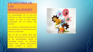 LA HISTORIA DE
LAS
MANUALIDADES
Las manualidades son un arte con
tradición, es decir una práctica muy
antigua, la cual se cree haber
comenzado con la historia del
hombre.
Las primeras civilizaciones de crear
utilizando para uso personal de sus
manos y creatividad.
Hoy en día se podría decir que
vivimos una cuarta era en la historia
de las manualidades donde la
tecnología existe. La diferente
cultura han podido intercambiar
dando cambio a nuevas e
interesantes diseño la televisión de
igual manera enormemente de
 