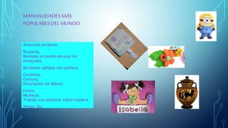 MANUALIDADES MÁS
POPULARESDEL MUNDO
Artesanía en barro.
Bisutería.
Bordado en punto de cruz en
lentejuela.
Bordados aplique con pintura.
Cerámica.
Costura.
Decoración de álbum.
Fomix.
Muñecas.
Trabajo con pinturas sobre madera.
Piñata. Etc.
 