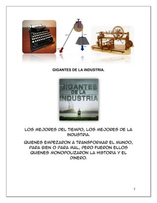 2
GIGANTES DE LA INDUSTRIA.
Los mejores del tiempo, los mejores de la
industria.
Quienes empezaron a transformar el mundo,
para bien o para mal, pero fueron ellos
quienes Monopolizaron la historia y el
dinero.
 