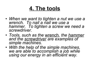 4. The tools   When we want to tighten a nut we use a wrench. To nail a nail we use a hammer. To tighten a screw we need a screwdriver.  Tools, such as the  wrench , the  hammer  and the  screwdriver  are examples of simple machines.  With the help of the simple machines, we are able to accomplish a job while using our energy in an efficient way.    