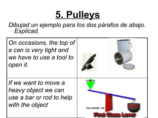 5. Pulleys   Dibujad un ejemplo para los dos párafos de abajo. Explicad.   If we want to move a heavy object we can use a bar or rod to help with the object On occasions, the top of a can is very tight and we have to use a tool to open it.  