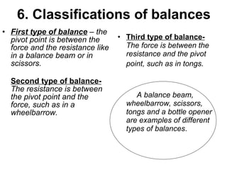 6. Classifications of balances First type of balance  – the pivot point is between the force and the resistance like in a balance beam or in scissors.  Second type of balance-   The resistance is between the pivot point and the force, such as in a wheelbarrow.  Third type of balance-   The force is between the resistance and the pivot point, such as in tongs.    A balance beam, wheelbarrow, scissors, tongs and a bottle opener are examples of different types of balances .  