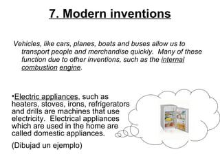 7. Modern inventions Vehicles, like cars, planes, boats and buses allow us to transport people and merchandise quickly. Many of these function due to other inventions, such as the  internal   combustion   engine .   Electric appliances , such as heaters, stoves, irons, refrigerators and drills are machines that use electricity. Electrical appliances which are used in the home are called domestic appliances.  (Dibujad un ejemplo) 