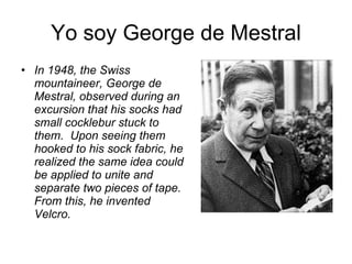 Yo soy George de Mestral In 1948, the Swiss mountaineer, George de Mestral, observed during an excursion that his socks had small cocklebur stuck to them. Upon seeing them hooked to his sock fabric, he realized the same idea could be applied to unite and separate two pieces of tape. From this, he invented Velcro.   