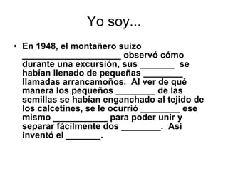 Yo soy... En 1948, el montañero suizo ____________________ observó cómo durante una excursión, sus _______  se habían llenado de pequeñas ________ llamadas arrancamoños. Al ver de qué manera los pequeños ________ de las semillas se habían enganchado al tejido de los calcetines, se le ocurrió ________ ese mismo ___________ para poder unir y separar fácilmente dos ________. Asi inventó el _______.  