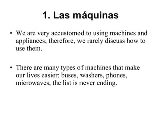 1. Las máquinas We are very accustomed to using machines and appliances; therefore, we rarely discuss how to use them. There are many types of machines that make our lives easier: buses, washers, phones, microwaves, the list is never ending.      