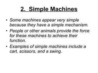 2.  Simple Machines Some machines appear very simple because they have a simple mechanism. People or other animals provide the force for these machines to achieve their function. Examples of simple machines include a cart, scissors, and a swing. 