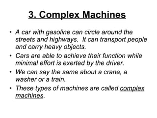 3. Complex Machines   A car with gasoline can circle around the streets and highways.  It can transport people and carry heavy objects. Cars are able to achieve their function while minimal effort is exerted by the driver.  We can say the same about a crane, a washer or a train.  These types of machines are called  complex   machines .  