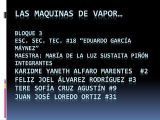 LAS MAQUINAS DE VAPOR…
BLOQUE 3
ESC. SEC. TEC. #18 “EDUARDO GARCÍA
MÁYNEZ”
MAESTRA: MARÍA DE LA LUZ SUSTAITA PIÑÓN
INTEGRANTES
KARIDME YANETH ALFARO MARENTES #2
FELIZ JOEL ÁLVAREZ RODRÍGUEZ #3
TERE SOFÍA CRUZ AGUSTÍN #9
JUAN JOSÉ LOREDO ORTIZ #31
 