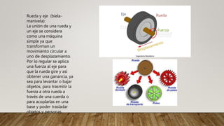 Rueda y eje (biela-
manivela):
La unión de una rueda y
un eje se considera
como una máquina
simple ya que
transforman un
movimiento circular a
uno de desplazamiento.
Por lo regular se aplica
una fuerza al eje para
que la rueda gire y así
obtener una ganancia, ya
sea para levantar o bajar
objetos, para trasmitir la
fuerza a otra rueda a
través de una cuerda o
para acoplarlas en una
base y poder trasladar
objetos y personas.
 