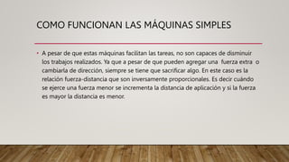 COMO FUNCIONAN LAS MÁQUINAS SIMPLES
• A pesar de que estas máquinas facilitan las tareas, no son capaces de disminuir
los trabajos realizados. Ya que a pesar de que pueden agregar una fuerza extra o
cambiarla de dirección, siempre se tiene que sacrificar algo. En este caso es la
relación fuerza-distancia que son inversamente proporcionales. Es decir cuándo
se ejerce una fuerza menor se incrementa la distancia de aplicación y si la fuerza
es mayor la distancia es menor.
 