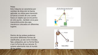 Polea:
Esta máquina se caracteriza por
cambiar de dirección la fuerza
aplicada, se utiliza para transmitir
la fuerza a través de una cuerda
hacia un objeto que se encuentra
en otro punto , también sirve para
transmitirla entre dos ejes
mecánicos colocados en diferentes
lugares.
Dentro de las poleas podemos
encontrar diferentes formas de
clasificarlas, ya sea como móviles,
fijas, polipastos, por su forma física
o por la forma de sus ranuras. Si
quieres adentrarte más al mundo
de las poleas.
 