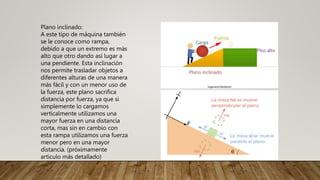 Plano inclinado:
A este tipo de máquina también
se le conoce como rampa,
debido a que un extremo es más
alto que otro dando así lugar a
una pendiente. Esta inclinación
nos permite trasladar objetos a
diferentes alturas de una manera
más fácil y con un menor uso de
la fuerza, este plano sacrifica
distancia por fuerza, ya que si
simplemente lo cargamos
verticalmente utilizamos una
mayor fuerza en una distancia
corta, mas sin en cambio con
esta rampa utilizamos una fuerza
menor pero en una mayor
distancia. (próximamente
articulo más detallado)
 