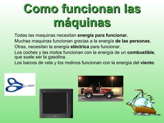 Como funcionan las máquinas Todas las maquinas necesitan  energía para funcionar. Muchas maquinas funcionan gracias a la energía  de las personas . Otras, necesitan la energía  eléctrica  para funcionar. Los coches y las motos funcionan con la energía de un  combustible , que suele ser la gasolina. Los barcos de vela y los molinos funcionan con la energía del  viento . 