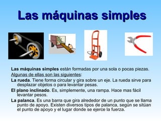 Las máquinas simples Las máquinas simples  están formadas por una sola o pocas piezas. Algunas de ellas son las siguientes : La rueda . Tiene forma circular y gira sobre un eje. La rueda sirve para desplazar objetos o para levantar pesas. El plano inclinado . Es, simplemente, una rampa. Hace mas fácil levantar pesos. La palanca . Es una barra que gira alrededor de un punto que se llama punto de apoyo. Existen diversos tipos de palanca, según se sitúan el punto de apoyo y el lugar donde se ejerce la fuerza. 