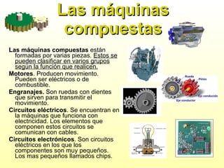 Las máquinas compuestas Las máquinas compuestas  están formadas por varias piezas.  Estos se   pueden clasificar en varios grupos según la función que realicen. Motores . Producen movimiento. Pueden ser eléctricos o de combustible. Engranajes.  Son ruedas con dientes que sirven para transmitir el movimiento. Circuitos eléctricos . Se encuentran en la máquinas que funciona con electricidad. Los elementos que componen estos circuitos se comunican con cables. Circuitos electrónicos . Son circuitos eléctricos en los que los componentes son muy pequeños. Los mas pequeños llamados chips. 