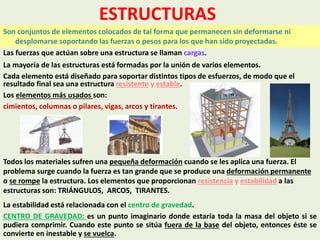 ESTRUCTURAS
Son conjuntos de elementos colocados de tal forma que permanecen sin deformarse ni
desplomarse soportando las fuerzas o pesos para los que han sido proyectadas.
Las fuerzas que actúan sobre una estructura se llaman cargas.
La mayoría de las estructuras está formadas por la unión de varios elementos.
Cada elemento está diseñado para soportar distintos tipos de esfuerzos, de modo que el
resultado final sea una estructura resistente y estable.
Los elementos más usados son:
cimientos, columnas o pilares, vigas, arcos y tirantes.
Todos los materiales sufren una pequeña deformación cuando se les aplica una fuerza. El
problema surge cuando la fuerza es tan grande que se produce una deformación permanente
o se rompe la estructura. Los elementos que proporcionan resistencia y estabilidad a las
estructuras son: TRIÁNGULOS, ARCOS, TIRANTES.
La estabilidad está relacionada con el centro de gravedad.
CENTRO DE GRAVEDAD: es un punto imaginario donde estaría toda la masa del objeto si se
pudiera comprimir. Cuando este punto se sitúa fuera de la base del objeto, entonces éste se
convierte en inestable y se vuelca.
 