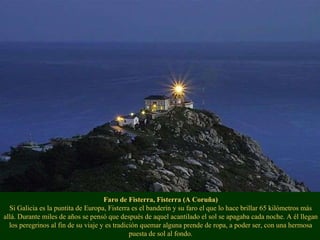 Faro de Fisterra, Fisterra (A Coruña) Si Galicia es la puntita de Europa, Fisterra es el banderín y su faro el que lo hace brillar 65 kilómetros más allá. Durante miles de años se pensó que después de aquel acantilado el sol se apagaba cada noche. A él llegan los peregrinos al fin de su viaje y es tradición quemar alguna prende de ropa, a poder ser, con una hermosa puesta de sol al fondo. 
