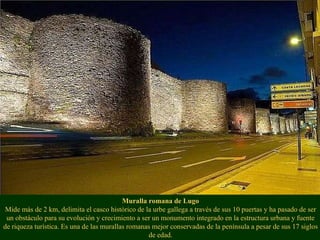 Muralla romana de Lugo Mide más de 2 km, delimita el casco histórico de la urbe gallega a través de sus 10 puertas y ha pasado de ser un obstáculo para su evolución y crecimiento a ser un monumento integrado en la estructura urbana y fuente de riqueza turística. Es una de las murallas romanas mejor conservadas de la península a pesar de sus 17 siglos de edad. 