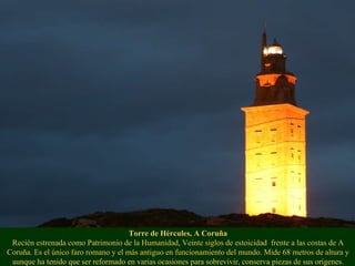 Torre de Hércules, A Coruña Recién estrenada como Patrimonio de la Humanidad, Veinte siglos de estoicidad  frente a las costas de A Coruña. Es el único faro romano y el más antiguo en funcionamiento del mundo. Mide 68 metros de altura y aunque ha tenido que ser reformado en varias ocasiones para sobrevivir, conserva piezas de sus orígenes. 