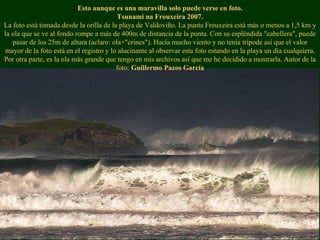 Esto aunque es una maravilla solo puede verse en foto. Tsunami na Frouxeira 2007. La foto está tomada desde la orilla de la playa de Valdoviño. La punta Frouxeira está más o menos a 1,5 km y la ola que se ve al fondo rompe a más de 400m de distancia de la punta. Con su espléndida "cabellera", puede pasar de los 25m de altura (aclaro: ola+"crines"). Hacía mucho viento y no tenía trípode así que el valor mayor de la foto está en el registro y lo alucinante al observar esta foto estando en la playa un día cualquiera. Por otra parte, es la ola más grande que tengo en mis archivos así que me he decidido a mostrarla. Autor de la foto:  Guillermo Pazos García 