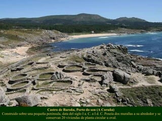 Castro de Baroña, Porto do son (A Coruña)  Construido sobre una pequeña península, data del siglo I a. C. a I d. C. Poseía dos murallas a su alrededor y se conservan 20 viviendas de planta circular u oval. 