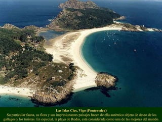 Las Islas Cíes, Vigo (Pontevedra)  Su particular fauna, su flora y sus impresionantes paisajes hacen de ella auténtico objeto de deseo de los gallegos y los turistas. En especial, la playa de Rodas, está considerada como una de las mejores del mundo. 